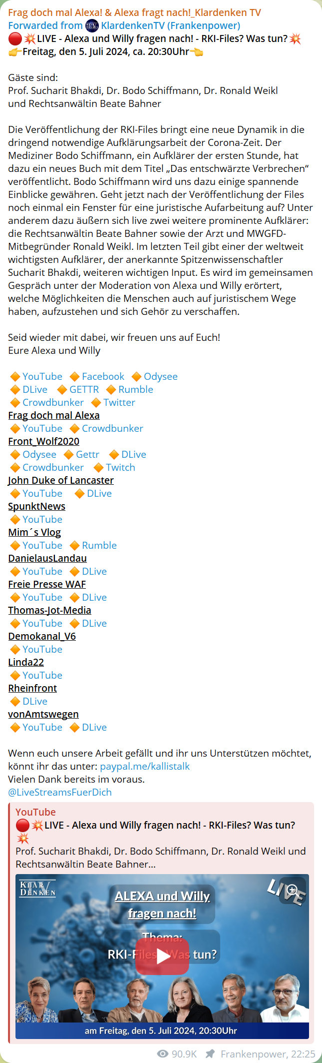 Frag doch mal Alexa! & Alexa fragt nach!_KlardenkenTV
Forwarded from KlardenkenTV (Frankenpower)
LIVE - Alexa und Willy fragen nach! - RKI-Files? Was tun?
Freitag, den 5. Juli 2024, ca. 20:30 Uhr
Gäste sind:
Prof. Sucharit Bhakdi, Dr. Bodo Schiffmann, Dr. Ronald Weikl und Rechtsanwältin Beate Bahner
Die Veröffentlichung der RKI-Files bringt eine neue Dynamik in die dringend notwendige Aufklärungsarbeit der Corona-Zeit. Der Mediziner Bodo Schiffmann, ein Aufklärer der ersten Stunde, hat dazu ein neues Buch mit dem Titel „Das entschwärzte Verbrechen“ veröffentlicht. Bodo Schiffmann wird uns dazu einige spannende Einblicke gewähren. Geht jetzt nach der Veröffentlichung der Files noch einmal ein Fenster für eine juristische Aufarbeitung auf? Unter anderem dazu äußern sich live zwei weitere prominente Aufklärer: die Rechtsanwältin Beate Bahner sowie der Arzt und MWGFD-Mitbegründer Ronald Weikl. Im letzten Teil gibt einer der weltweit wichtigsten Aufklärer, der anerkannte Spitzenwissenschaftler Sucharit Bhakdi, weiteren wichtigen Input. Es wird im gemeinsamen Gespräch unter der Moderation von Alexa und Willy erörtert, welche Möglichkeiten die Menschen auch auf juristischem Wege haben, aufzustehen und sich Gehör zu verschaffen.
Seid wieder mit dabei, wir freuen uns auf Euch!
Euer Alexa und Willy
Frag doch mal Alexa
Front_Wolf2020
John Duke of Lancaster
SpunktNews
Mim´s Vlog
DanliesausLandau
Freie Presse WAF
Thomas-Jot-Media
Demokanal V6
Linda22
Rheinfront
vonAmtswegen
Wenn euch unsere Arbeit gefällt und ihr uns Unterstützen möchtet, könnt ihr das unter: paypal.me/kallistalk
Vielen Dank bereits im voraus.
@LiveStreamsFuerDich
