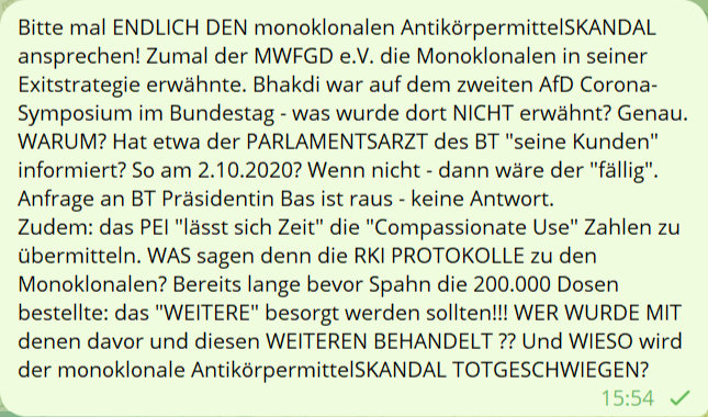 Bitte mal ENDLICH DEN monoklonalen AntikörpermittelSKANDAL ansprechen! Zumal der MWFGD e.V. die Monoklonalen in seiner Exitstrategie erwähnte. Bhakd war auf dem zweiten AfD Corona-Symposium im Bundestag - was wurde dort NICHT erwähnt? Genau. WARUM? Hat etwa der PARLAMENTSARZT des BT 'seine Kunden' infomiert? So am 2.10.2020? Wenn nicht - dann wäre der 'fällig'. Anfrage an BT Präsidentin Bas ist raus - keine Antwort. Zudem: das PEI 'lässt sich Zeit' die 'Compassionate Use' Zahlen zu übermitteln. WAS sagen denn die RKI PROTOKOLLE zu den Monoklonalen? Bereits lange bevor Spahn die 200.000 Dosen bestellte: das 'WEITERE' besorgt werden sollten! WER WURE MIT DENEN davor und diesen WEITEREN BEHANDELT ?? Und WIESO wird der monoklonale AntikörpermittelSKANDAL TOTGESCHWIEGEN?