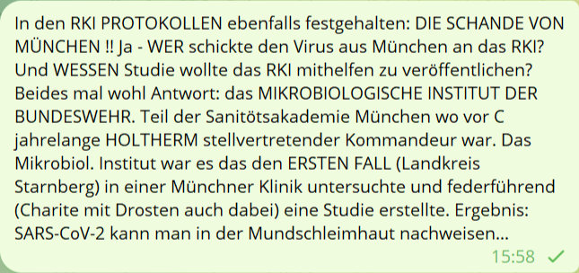 Ín den RKI PROTOKOLLEN ebenfalls festgehalten: DIE SCHANDE VON MÜNCHEN !! Ja - WER schickte den Virus aus München an das RKI? Und WESSEN Studie wollte das RKI mithelfen zu veröffentlichen? Beides mal wohl Antwort: das MIKROBIOLOGISCHE INSTITUT DER BUNDESWEHR. Teil der Santitötsakademie München wo vor C jahrelang HOLTHERM stellvertrender Kommandeur war. Das Mikroiol. Institut war es das den ERSTEN FALL (Landkreis Starnberg) in einer Münchner Klinik untersuchte und federüfhrend (Charite mit Drosten auch dabei) eine Studie erstellte. Ergebnis: SARA-CoV-2 kann man in der Mundschleimhaut nachweisen...
