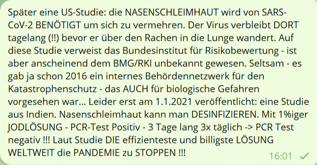 Später eine US-Studie: die NASENSCHLEIMHAUT wird von SARS-CoV-2 BENÖTIGT um sich zu vermehren. Der Virus verbleibt DORT tagelang (!!) bevor er über den Rachen in die Lunge wandert. Auf diese Studie verweist das Bundesinstitut für Risikobewertung - ist aber anscheinend dem BMG/RKI unbekannt gewesen. Seltsam - es gab ja schon 2016 ein interenes Behördennetzwerk für den Katastrophenschutz - das AUCH für biologische Gefahren vorgesehen war... Leider erst am 1.1.2021 veröffentlicht: eine Studie aus Indien. Nasenschleimhaut kann man DESINFIZIEREN. Mit 1%iger JODLÖSUNG - PCR-Test Positiv - 3 Tage lang 3x täglich -> PCR Test negativ !!! Laut Studie DIE effizienteste und billigste LÖSUNG WELTWEIT die PANDEMIE zu STOPPEN !!!