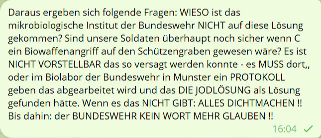Daraus ergeben sich folgedne Fragen: WIESO ist das mikrobiologische Institut der Bundeswehr NICHT auf diese Lösung gekommen? Sind unsere Soldaten überhaupt noch sicher wenn C eine Biowaffenangriff auf den Schützengraben gewesen wäre? Es ist NICHT VORSTELLBAR das so versagt werden konnte  es MUSS dort,, oder im Biolabor der Bundeswehr in Munster ein POROTKOLL geben das abgearbeitet wird und das DIE JODLÖSUNG als Lösung gefunden hättet. Wenn es das NICHT GIBT: ALLES DICHTMACHEN !! Bis dahin: der BUNDESWEHR KEIN WORT MEHR GLAUBEN !!