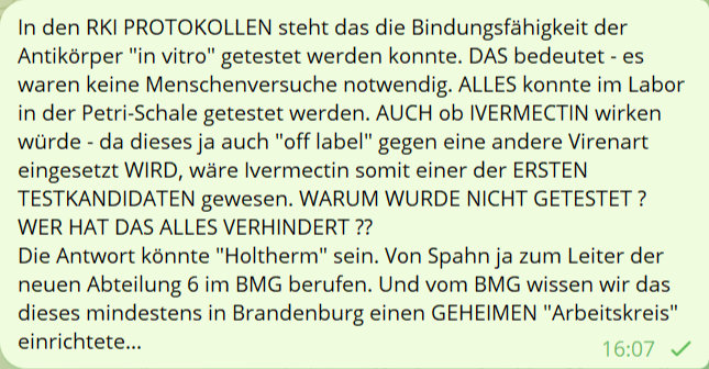 In den RKI PROTOKOLLEN steht das die Bindunsfähigkeit der Antikörper 'in virto' gestet werden konnte. DAS bedeutet- es waren keine Menschenversuche notwendig. ALLES konnte im Labor in der Petri-Schale getestet werden. AUCH ob IVERMECTIN wirken würde - da dieses ja auch 'off label' gegen eine andere Virenart eingesetzt WIRD, wäre Ivermectin somit einer der ERSTEN TESTKANDIDATEN gewesen. WARUM WURDE NICHT GETESTET ? WER HAT DAS ALLES VERHINDERT ??
Die Antwort könnte 'Holtherm' sein. Von Spahn ja zum Leiter der neuen Abteilung 6 im BMG berufen. Und vom BMG wissen wir das dieses mindestens in Brandenburg einen GEHEIMEN 'Arbeitskreis' einrichtete...