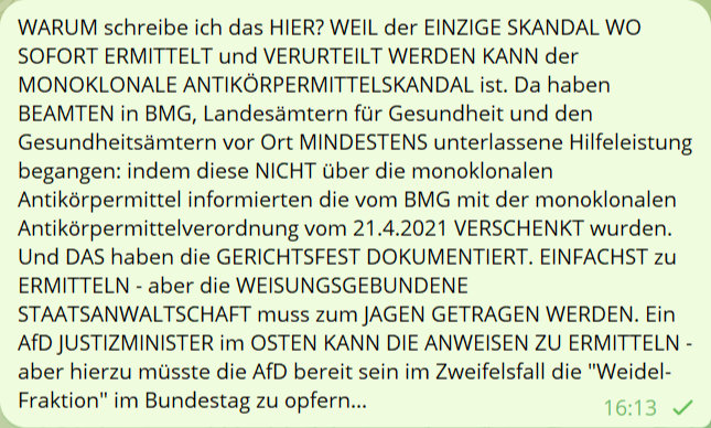 WARUM schreibe ich das HIER? WEIL der EINZIGE SKANDAL WO SOFORT ERMITTELT und VERURTEILT WERDEN KANN der MONOKLONALE ANTIKÖRPERMITTELSKANDAL ist. Da haben BEAMTEN in BMG, Landesämtern für Gesundheit un den Gesundheitsämtern vor Ort MINDESTENS unterlassene Hilfeleistung begangenÖ indem diese NICHT über die monoklonalen Antikörpermittel informierten die vom BMG mit der monoklonalen Antikörpermitelverordnung vom 21.4.2021 VERSCHENKT wurden. Und DAS haben die GERICHTSFEST DOKUMENTIERT. EINFACHST zu ERMITTELN - aber die WEISUNGSGEBUNDENE STAATSANWALTSCHAFT muss zum JAGEN GETRAGEN WERDEN. Ein AfD JUSTIZMINISTER im OSTEN KANN DIE ANWEISEN ZU ERMITTELN - aber hierzu müsste die AfD bereit sein im Zweifelsfall die 'Weidel-Fraktion' im Bundestag zu opfern...
