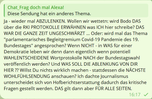 Chat_frag doch mal Alexa
Diese Sendung hat ein anderes Thema.
Ja - wieder mal ABZULENKEN. Wollen wir wettetn: wird Bodo DAS über die RKI PROTOKOLLE ERWÄHNEN was ICH hier schreibe? DAS WAR DIE GANZE ZEIT UNGESCHWÄRZT ... Oder: wird mal das Thema 'parlamentarisches Begleitgremium Covid-19 Pandemie des 19. Bundestages' angesprochen? Wenn NICHT - in WAS für einer Demokratie leben wir denn dann eigentlich wenn potentiell WAHLENTSCHEIDENE Wortprotokolle NACH der Bundestagswahl veröffentlich werden? Und WAS SOLL DIE ABLENKUNG VON DIR HIER ?? Willst Du nichts wirklich machen - stattdessen die NÄCHSTE WOHLFÜHLSENDUNG anschauen? Ich dachte Journalismus unterscheidet sich von Hofberichtserstattung dadurch das kritische Fragen gestellt werden. DAS gilt dann aber FÜR ALLE SEITEN.