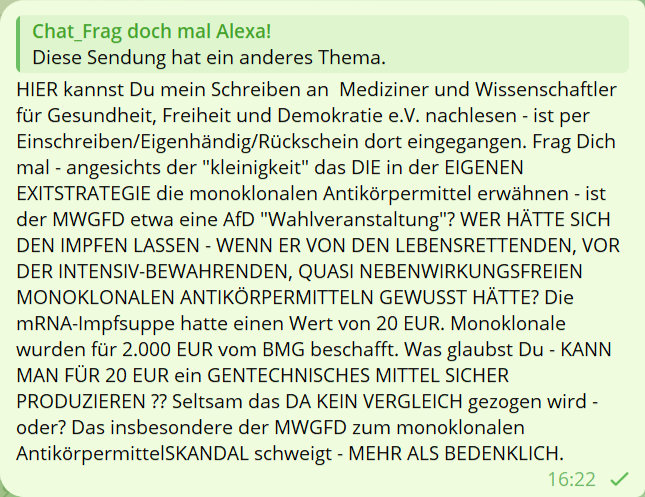 Chat_frag doch mal Alexa
Diese Sendung hat ein anderes Thema.
HIER kannst Du mein Schreiben an Medizinier und Wissenschaftler für Gesundheit, Freiheit und Demokratie e.V. nachlesen - ist per Einschreiben/Eigenhändig/Rückschein dort eingegangen. Frag Dich mal - angesichts der 'kleinigkeit' das DIE in der EIGENEN EXISTRATEGIE die monoklonalen Antikörpermittel erwähnen - ist der MWGFD etwa eine AfD 'Wahlveranstaltung'? WER HÄTTE SICH DEN IMPFEN LASSEN - WENN ER VON DEN LEBENSRETTENDEN, VOR DER INTENSIV-BEWAHRENDEN, QUASI NEBENWIRKUNGSFREIEN MONOKLONALEN ANTIKÖRPERMITTELN GEWUSST HÄTTE? Die mRNA-Impfsuppe hatte einen Wert von 20 EUR. Monoklonale wurden für 2.000 EUR vom BMG beschafft. Was glaubst Du - KANN MAN FÜR 20 EUR ein GENTECHNISCHES MITTEL SICHER PRODUZIEREN ?? Seltsam das da KEIN VERGLEICH gezogen wird - oder? Das inbesondere der MWGFD zum monoklonalen AntikörpermittelSKANDAL schweigt - MEHR ALS BEDENKLICH.