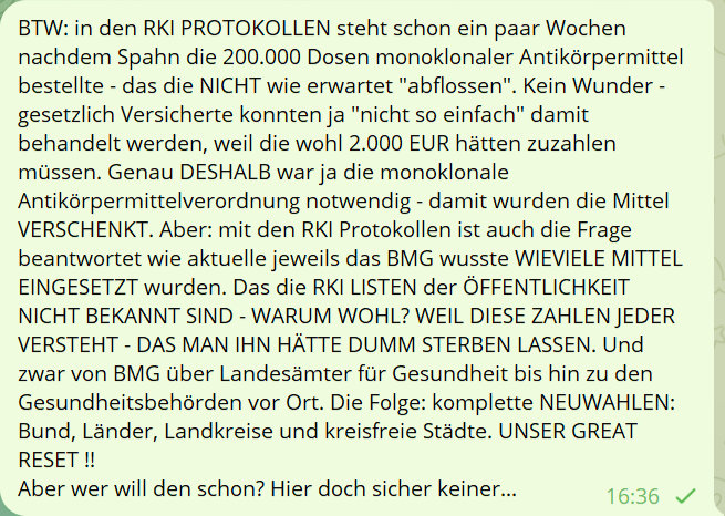 BTW: in den RKI PROTOKOLLEN steht schon ein paar Wochen nachdem Spahn die 200.000 Dosen monoklonaler Antikörpermittel bestellte - das die NICHT wie erwatet 'abflossen'. Kein Wunder - gesetzlich Versicherte konnte ja 'nicht so einfach' damit behandelt werdenm weil die wohl 2.000 EUR hätten zuzahlen müssen. Genau DESHALB war ja die monoklonale Antikörpermittelverordnung notwendig - damit wurden die Mittel VERSCHENKT. Aber: mit den RKI Protokollen ist auch die Frage beantwortet wie aktuelle jeweils das BMG wusste WIEVIELE MITTEL EINGESETZT wurden. Das die RKLI LISTEN der ÖFFENTLICHKEIT NICHT BEKANNT SIND - WARUM WOHL? WEIL DIESE ZAHLEN JEDER VERSTEHT - DAS MAN IHN HÄTTE DUMM STERBEN LASSEN. Und zwar von BMG über Landesämter für Gesundheit bis hin zu den Gesundheitsbehörden vor Ort. Die Folge: komplette NEUWAHLEN: Bund, Länder, Landkreise und kreisfreie Städte. UNSER GREAT RESET !!
Aber wer will den schon? Hier doch sicher keiner...