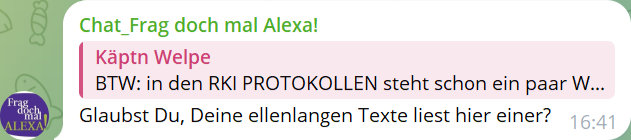 Chat_Frag doch mal Alexa!
Käptn Welpe
BTW: in den RKI PROTOKOLLEN steht scho nein paar W...
Glaubst Du, Deine ellenlangen Texte liest hier einer?