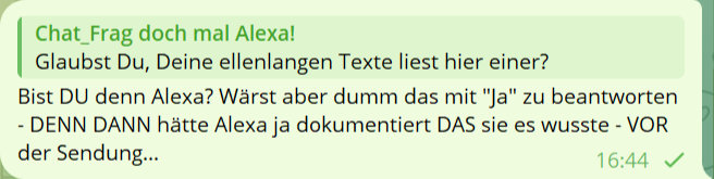 Chat_Frag doch mal Alexa!
Glabust Du Deine ellenlagen Texte liest hier einer?
Bist DU denn Alexa? Wärst aber dumm das mit 'Ja' zu beantworten - DENN DANN hätte Alexa ja dokumentiert DAS sie es wusste - VOR der Sendung...
