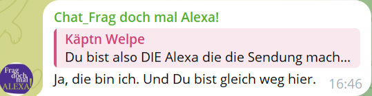 Chat_Frag doch mal Alexa!
Käptn Welpe
Du bist also DIE Alexa die die Sendung mach...
Ja, die bin ich. Und Du bist gleich weg hier.